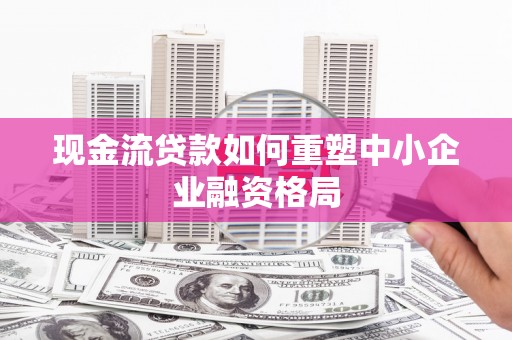 平阳现金流贷款如何重塑中小企业融资格局